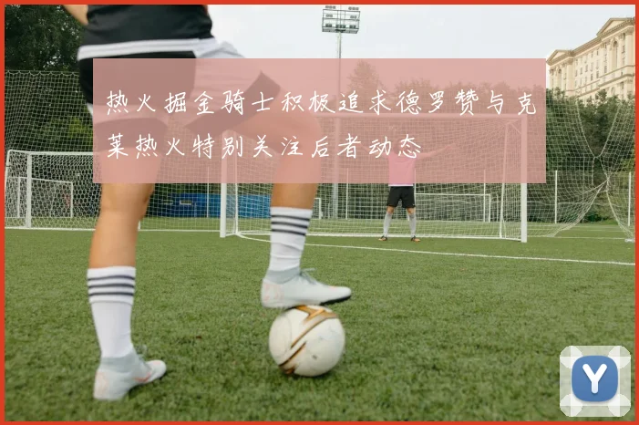 热火掘金骑士积极追求德罗赞与克莱热火特别关注后者动态