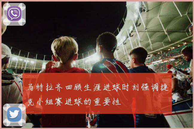 马特拉齐回顾生涯进球时刻强调捷克小组赛进球的重要性