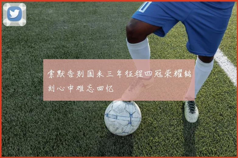 索默告别国米三年征程四冠荣耀铭刻心中难忘回忆