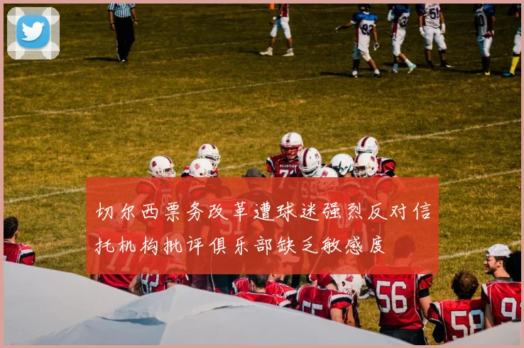 切尔西票务改革遭球迷强烈反对信托机构批评俱乐部缺乏敏感度