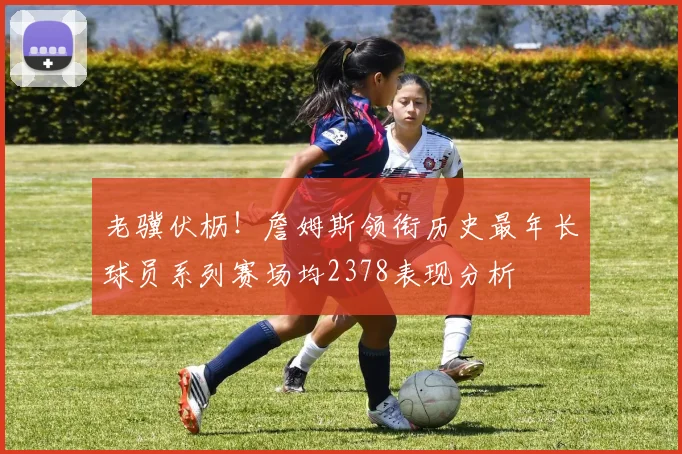 老骥伏枥！詹姆斯领衔历史最年长球员系列赛场均2378表现分析