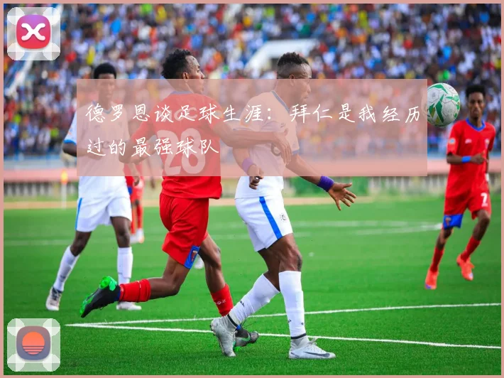 德罗恩谈足球生涯：拜仁是我经历过的最强球队