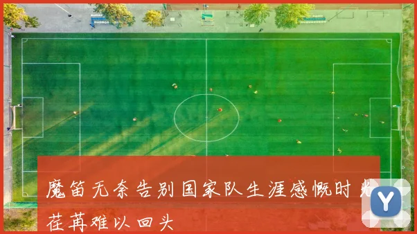 魔笛无奈告别国家队生涯感慨时光荏苒难以回头