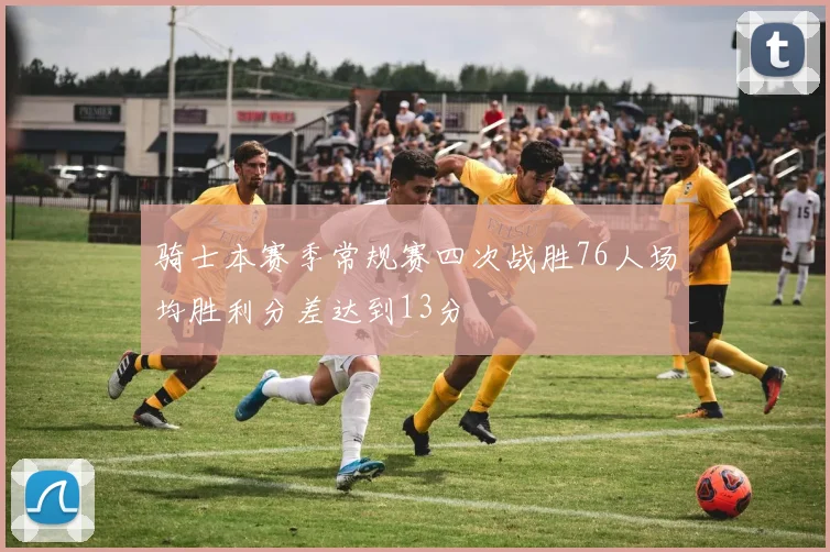 骑士本赛季常规赛四次战胜76人场均胜利分差达到13分