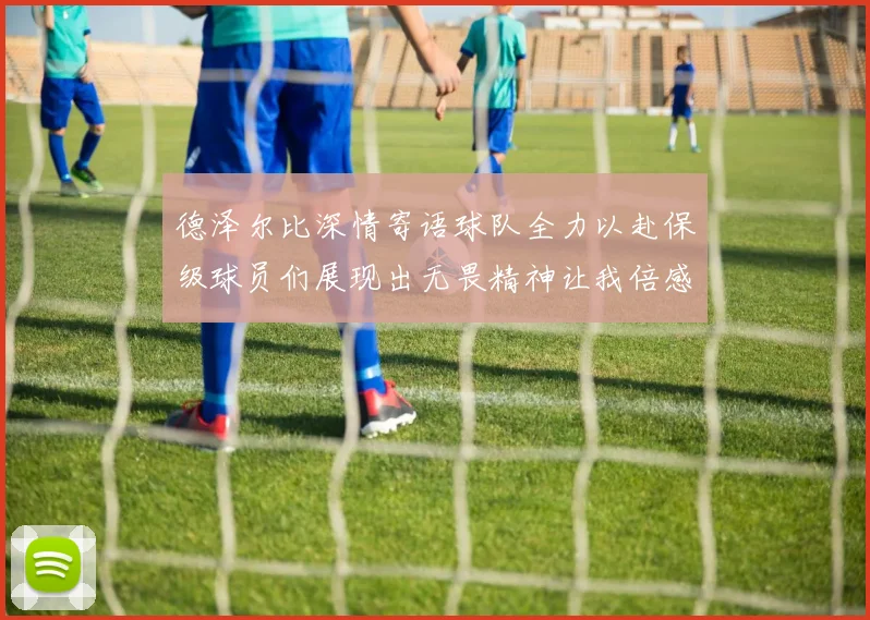 德泽尔比深情寄语球队全力以赴保级球员们展现出无畏精神让我倍感自豪