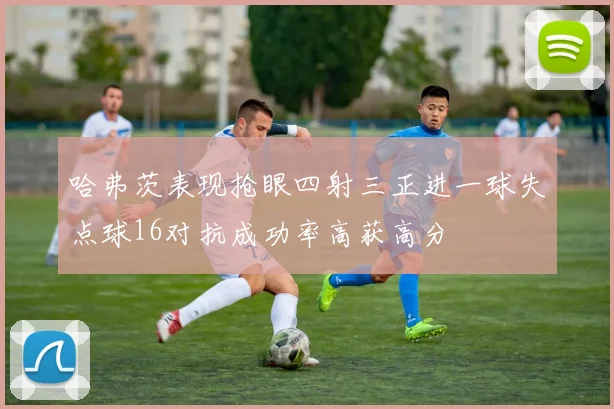 哈弗茨表现抢眼四射三正进一球失点球16对抗成功率高获高分