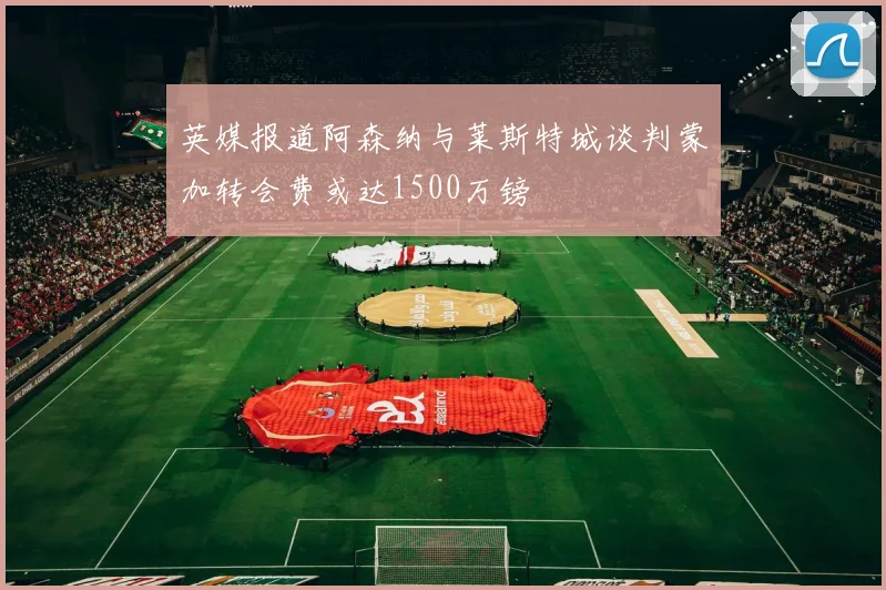 英媒报道阿森纳与莱斯特城谈判蒙加转会费或达1500万镑