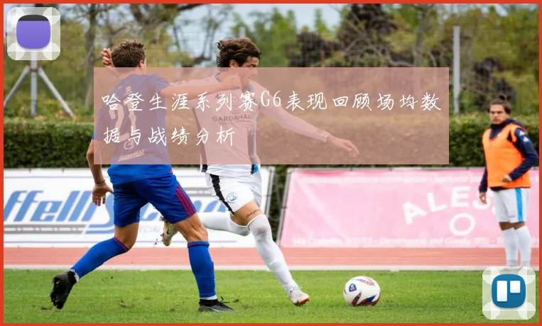 哈登生涯系列赛G6表现回顾场均数据与战绩分析