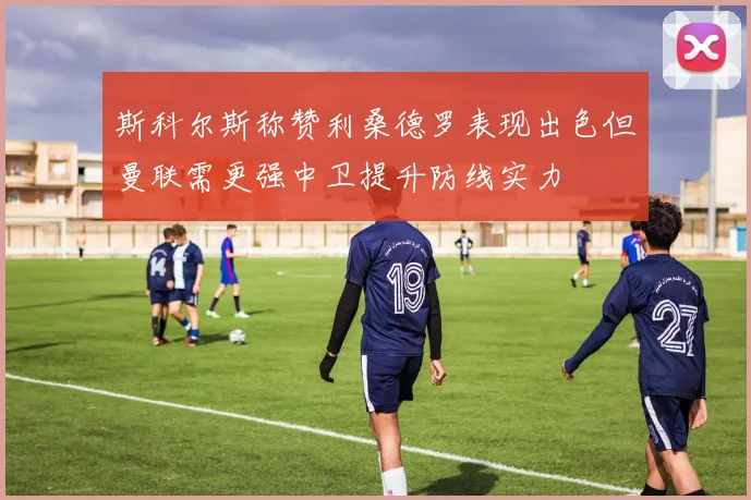 斯科尔斯称赞利桑德罗表现出色但曼联需更强中卫提升防线实力