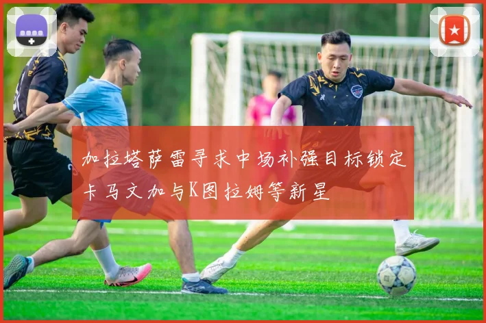 加拉塔萨雷寻求中场补强目标锁定卡马文加与K图拉姆等新星
