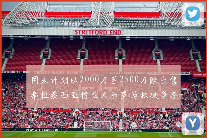 国米计划以2000万至2500万欧出售弗拉泰西亚特兰大和罗马积极争夺