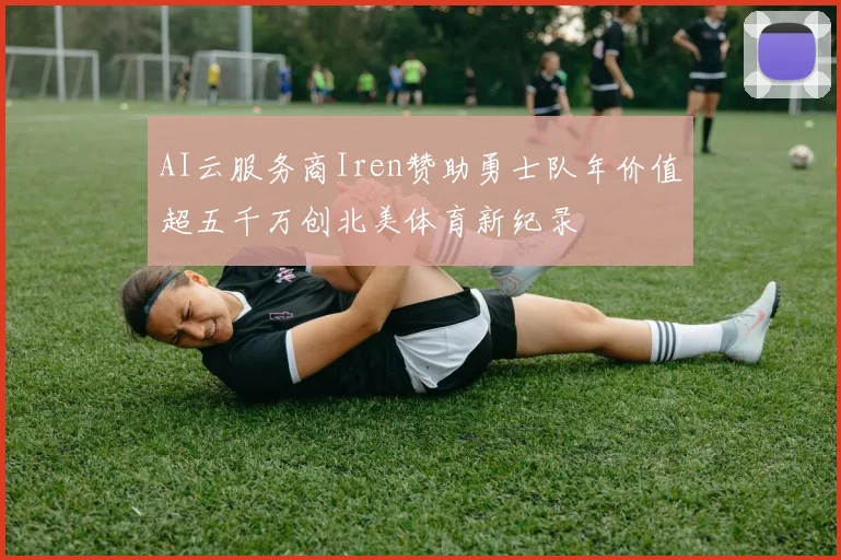 AI云服务商Iren赞助勇士队年价值超五千万创北美体育新纪录