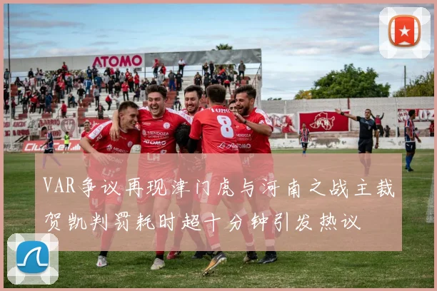 VAR争议再现津门虎与河南之战主裁贺凯判罚耗时超十分钟引发热议