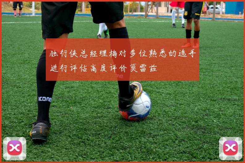 独行侠总经理梅对多位熟悉的选手进行评估高度评价莫雷兹