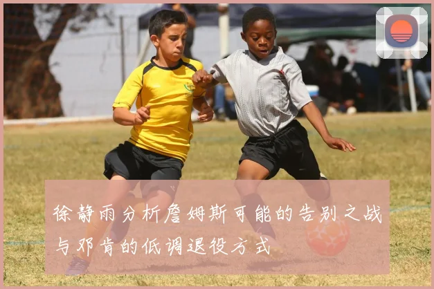 徐静雨分析詹姆斯可能的告别之战与邓肯的低调退役方式
