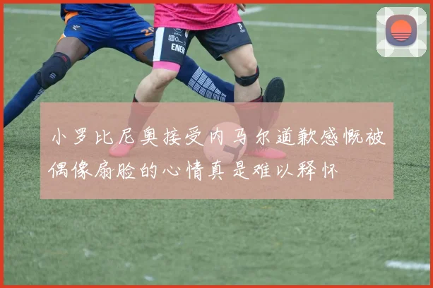 小罗比尼奥接受内马尔道歉感慨被偶像扇脸的心情真是难以释怀