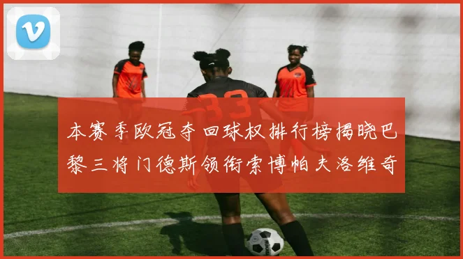 本赛季欧冠夺回球权排行榜揭晓巴黎三将门德斯领衔索博帕夫洛维奇紧随其后